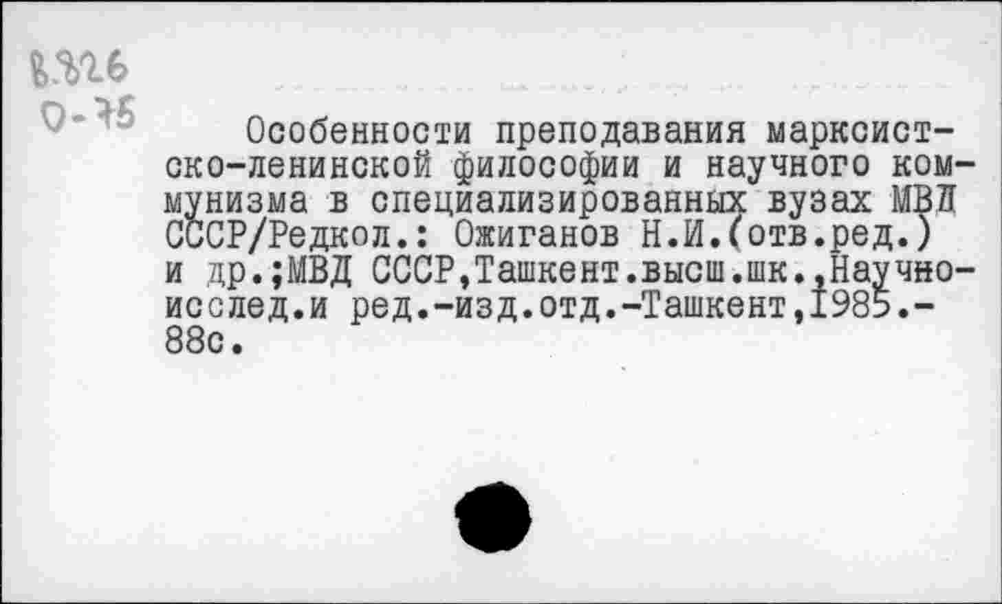 ﻿№
Особенности преподавания марксистско-ленинской философии и научного коммунизма в специализированных вузах МВД СССР/Редкол.: Ожиганов Н.И.(отв.ред.) и др.;МВД СССР,Ташкент.высш.шк.,Научно-исслед.и ред.-изд.отд.-Ташкент,1985.-88с.